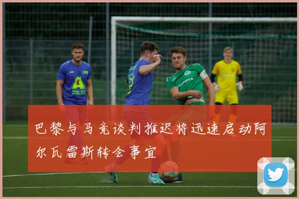 巴黎与马竞谈判推迟将迅速启动阿尔瓦雷斯转会事宜
