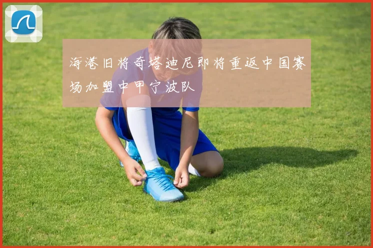 海港旧将奇塔迪尼即将重返中国赛场加盟中甲宁波队