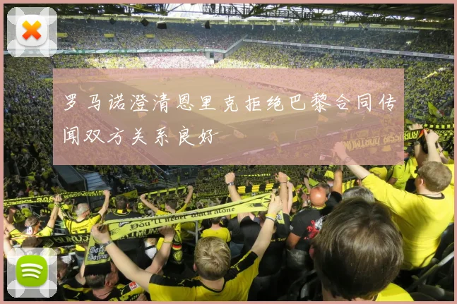 罗马诺澄清恩里克拒绝巴黎合同传闻双方关系良好