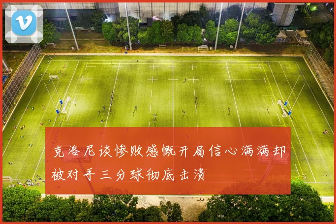 克洛尼谈惨败感慨开局信心满满却被对手三分球彻底击溃