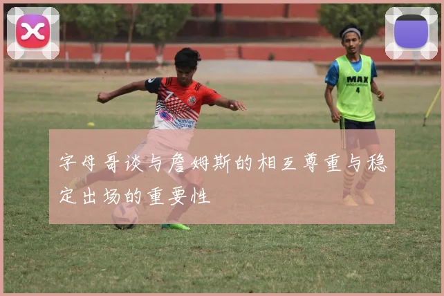 字母哥谈与詹姆斯的相互尊重与稳定出场的重要性