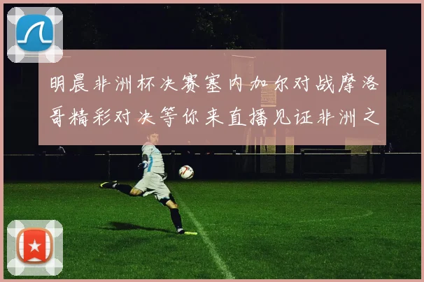 明晨非洲杯决赛塞内加尔对战摩洛哥精彩对决等你来直播见证非洲之王的诞生