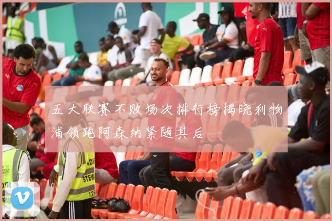 五大联赛不败场次排行榜揭晓利物浦领跑阿森纳紧随其后