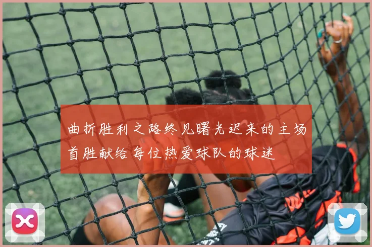 曲折胜利之路终见曙光迟来的主场首胜献给每位热爱球队的球迷