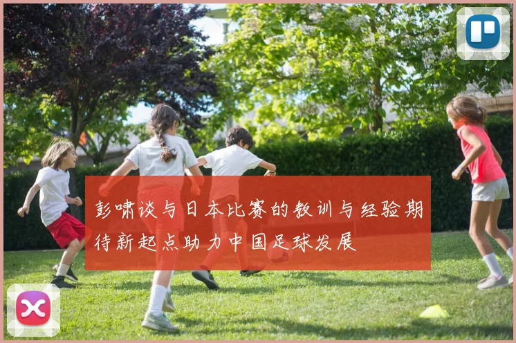 彭啸谈与日本比赛的教训与经验期待新起点助力中国足球发展