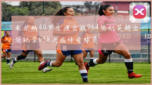 米尔纳40岁生涯出战964场创英超出场纪录658次成传奇球员