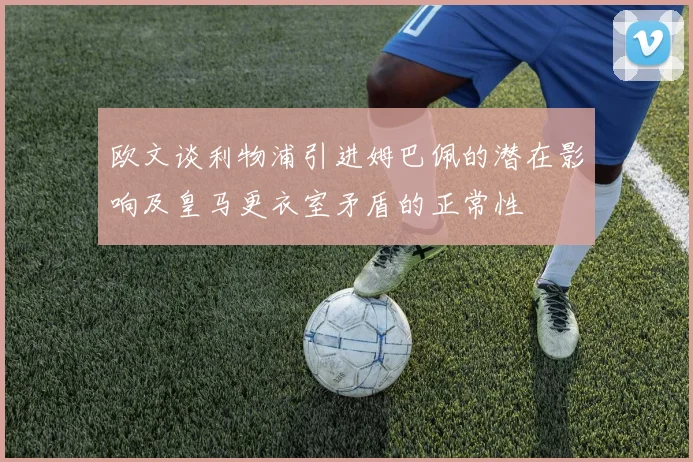 欧文谈利物浦引进姆巴佩的潜在影响及皇马更衣室矛盾的正常性