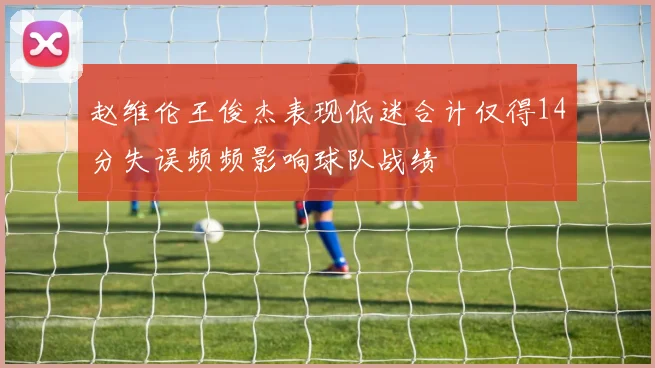 赵维伦王俊杰表现低迷合计仅得14分失误频频影响球队战绩